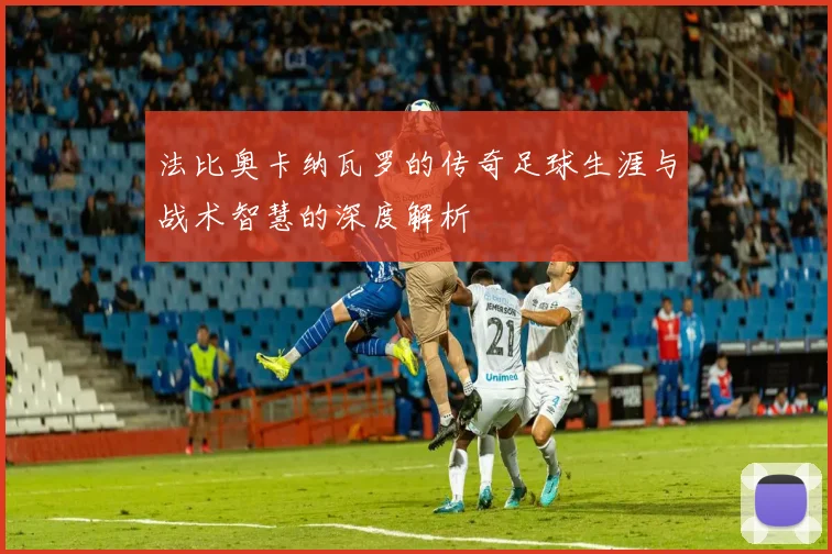 法比奥卡纳瓦罗的传奇足球生涯与战术智慧的深度解析