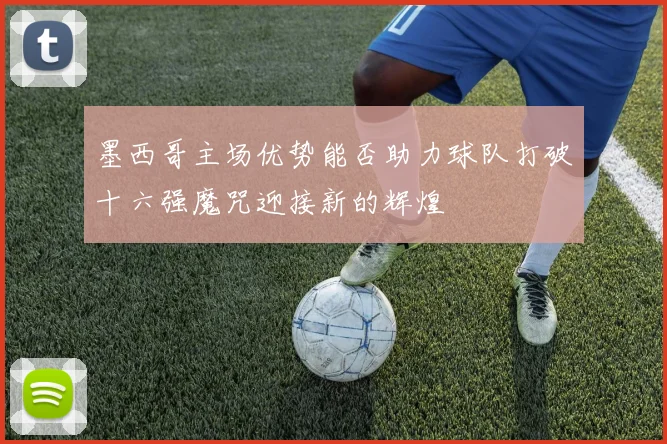 墨西哥主场优势能否助力球队打破十六强魔咒迎接新的辉煌