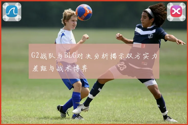 G2战队与BLG对决分析揭示双方实力差距与战术博弈