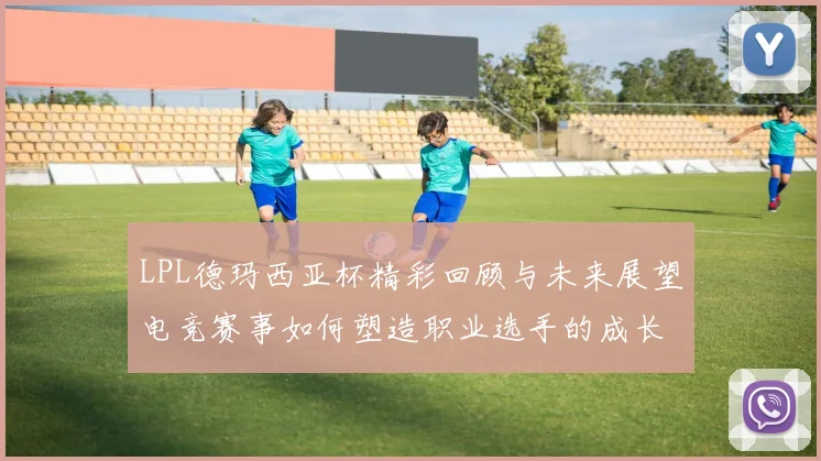 LPL德玛西亚杯精彩回顾与未来展望电竞赛事如何塑造职业选手的成长之路