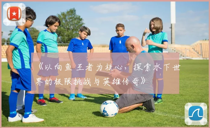 《以向鱼 王者为核心，探索水下世界的极限挑战与英雄传奇》