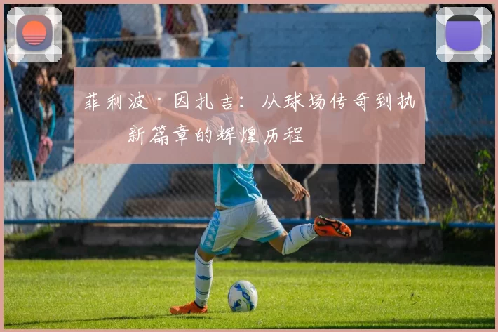 菲利波·因扎吉：从球场传奇到执教新篇章的辉煌历程