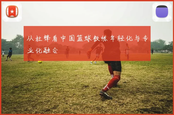 从杜锋看中国篮球教练年轻化与专业化融合