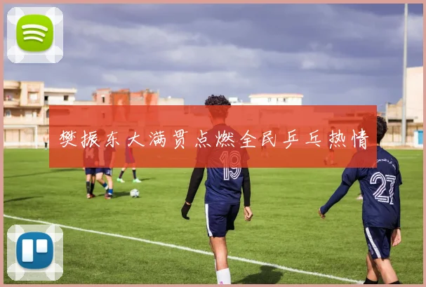 樊振东大满贯点燃全民乒乓热情