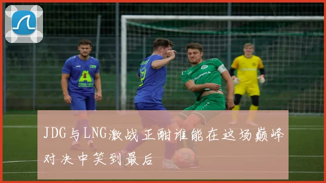JDG与LNG激战正酣谁能在这场巅峰对决中笑到最后