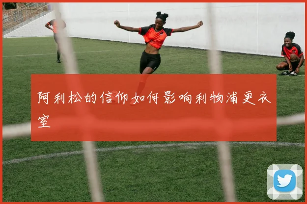 阿利松的信仰如何影响利物浦更衣室