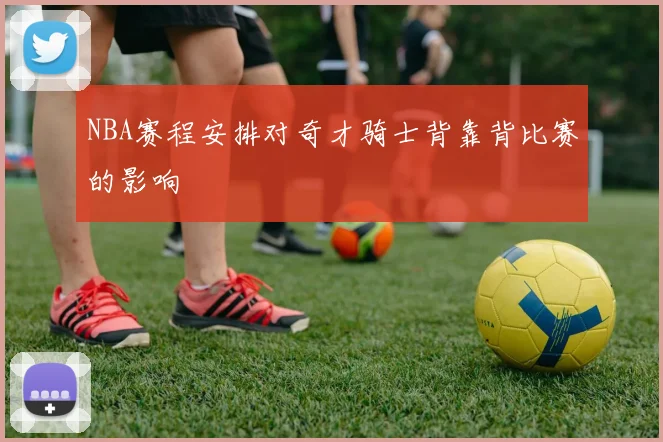 NBA赛程安排对奇才骑士背靠背比赛的影响