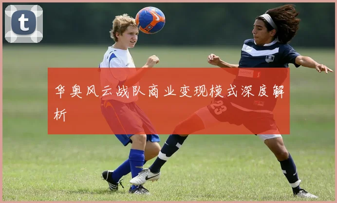 华奥风云战队商业变现模式深度解析