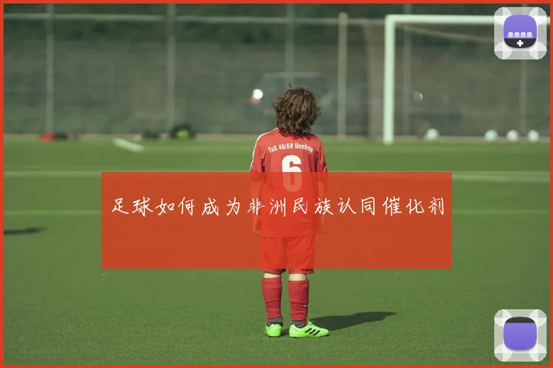 足球如何成为非洲民族认同催化剂