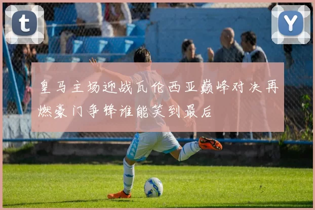 皇马主场迎战瓦伦西亚巅峰对决再燃豪门争锋谁能笑到最后