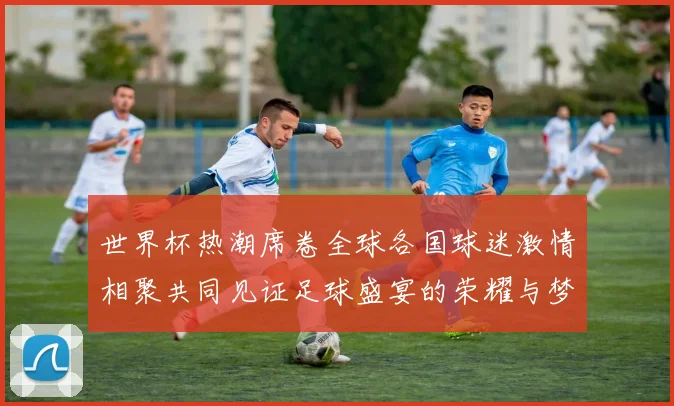 世界杯热潮席卷全球各国球迷激情相聚共同见证足球盛宴的荣耀与梦想