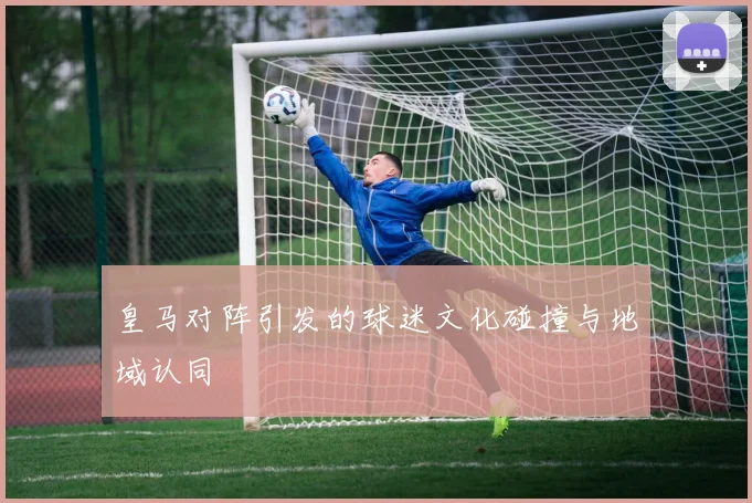 皇马对阵引发的球迷文化碰撞与地域认同