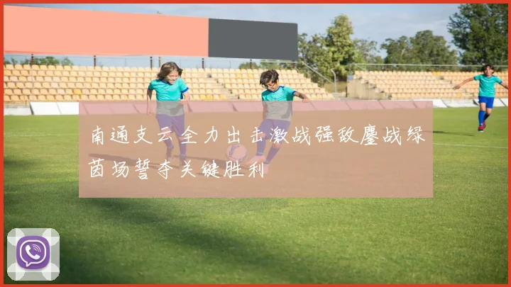南通支云全力出击激战强敌鏖战绿茵场誓夺关键胜利
