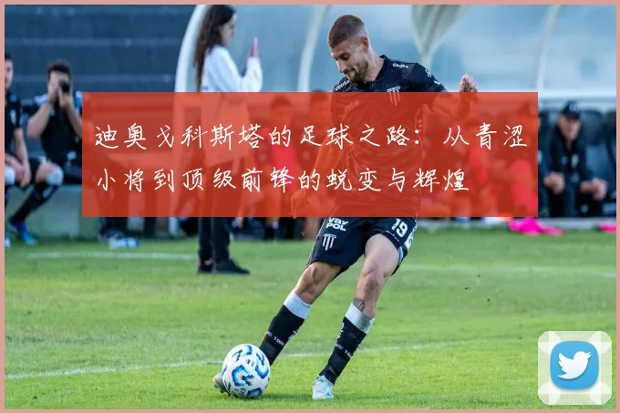 迪奥戈科斯塔的足球之路：从青涩小将到顶级前锋的蜕变与辉煌