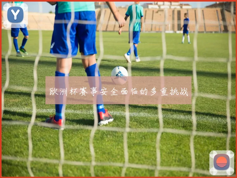 欧洲杯赛事安全面临的多重挑战