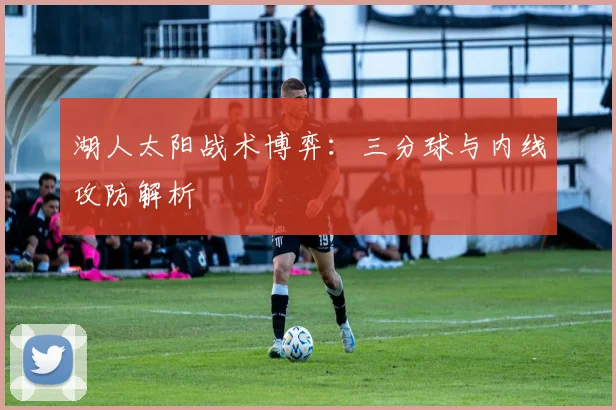 湖人太阳战术博弈：三分球与内线攻防解析